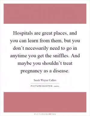 Hospitals are great places, and you can learn from them, but you don’t necessarily need to go in anytime you get the sniffles. And maybe you shouldn’t treat pregnancy as a disease Picture Quote #1