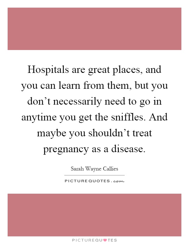 Hospitals are great places, and you can learn from them, but you don't necessarily need to go in anytime you get the sniffles. And maybe you shouldn't treat pregnancy as a disease Picture Quote #1