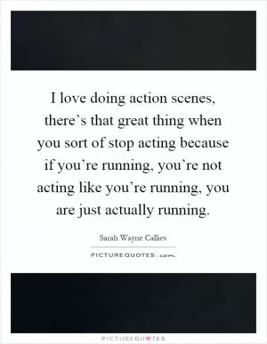 I love doing action scenes, there’s that great thing when you sort of stop acting because if you’re running, you’re not acting like you’re running, you are just actually running Picture Quote #1
