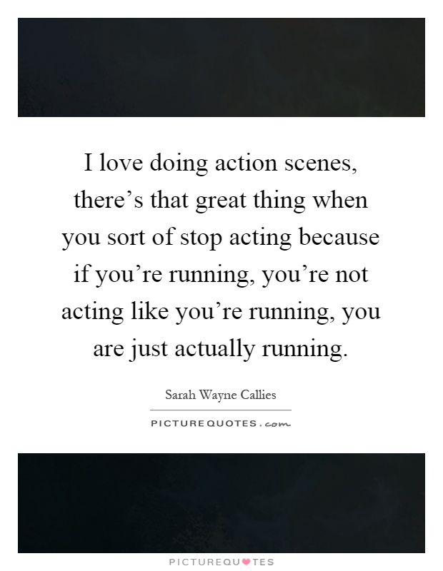 I love doing action scenes, there's that great thing when you sort of stop acting because if you're running, you're not acting like you're running, you are just actually running Picture Quote #1