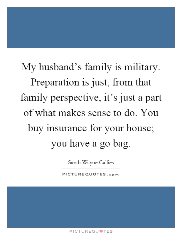 My husband's family is military. Preparation is just, from that family perspective, it's just a part of what makes sense to do. You buy insurance for your house; you have a go bag Picture Quote #1