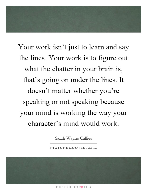 Your work isn't just to learn and say the lines. Your work is to figure out what the chatter in your brain is, that's going on under the lines. It doesn't matter whether you're speaking or not speaking because your mind is working the way your character's mind would work Picture Quote #1