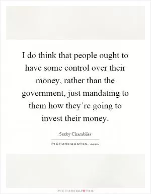 I do think that people ought to have some control over their money, rather than the government, just mandating to them how they’re going to invest their money Picture Quote #1