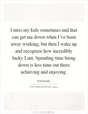I miss my kids sometimes and that can get me down when I’ve been away working, but then I wake up and recognize how incredibly lucky I am. Spending time being down is less time out there achieving and enjoying Picture Quote #1