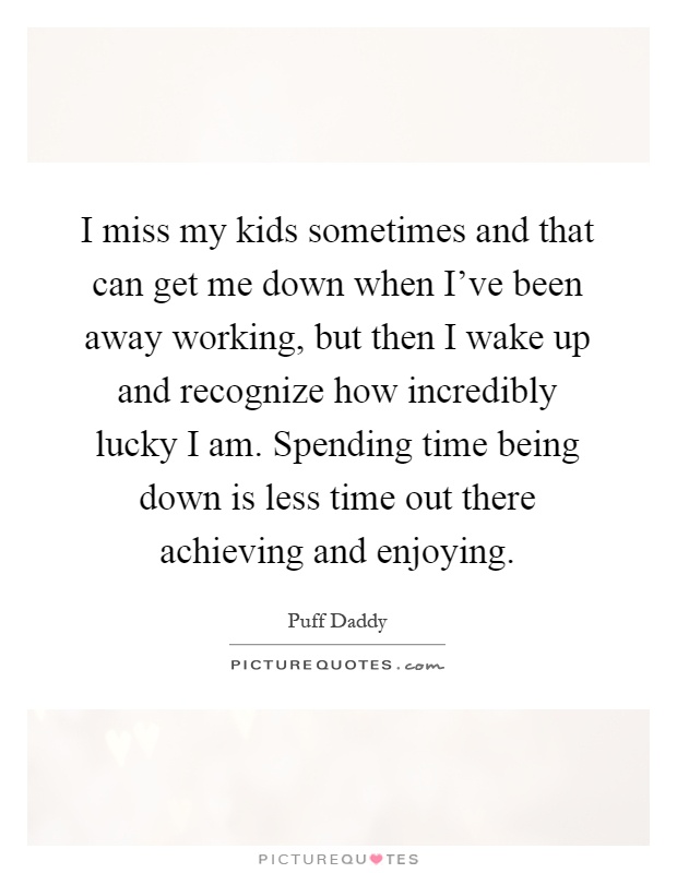I miss my kids sometimes and that can get me down when I've been away working, but then I wake up and recognize how incredibly lucky I am. Spending time being down is less time out there achieving and enjoying Picture Quote #1