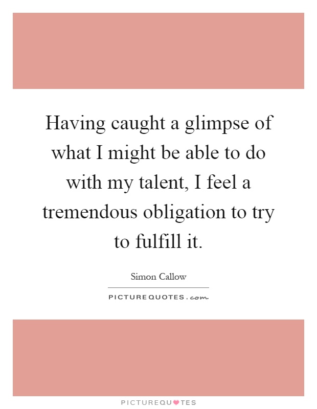 Having caught a glimpse of what I might be able to do with my talent, I feel a tremendous obligation to try to fulfill it Picture Quote #1