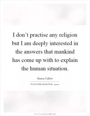 I don’t practise any religion but I am deeply interested in the answers that mankind has come up with to explain the human situation Picture Quote #1