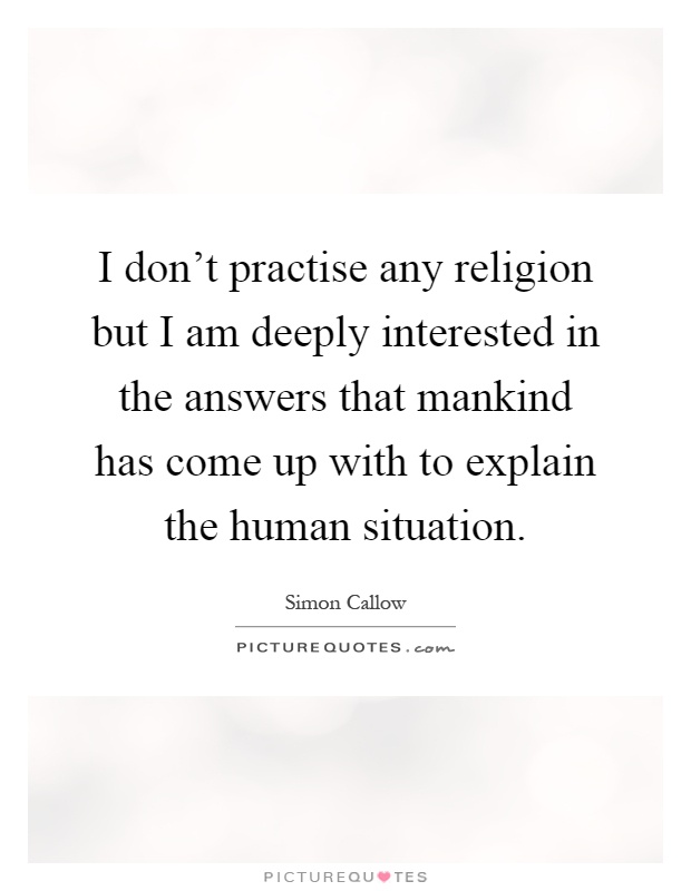 I don't practise any religion but I am deeply interested in the answers that mankind has come up with to explain the human situation Picture Quote #1