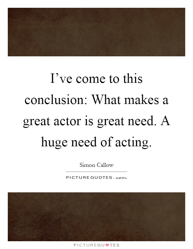 I've come to this conclusion: What makes a great actor is great need. A huge need of acting Picture Quote #1
