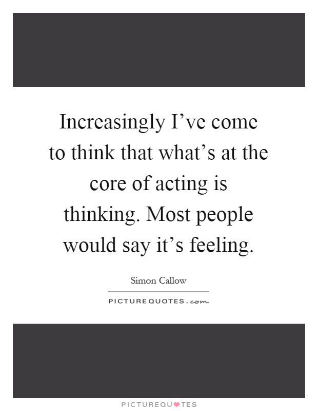 Increasingly I've come to think that what's at the core of acting is thinking. Most people would say it's feeling Picture Quote #1