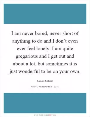 I am never bored, never short of anything to do and I don’t even ever feel lonely. I am quite gregarious and I get out and about a lot, but sometimes it is just wonderful to be on your own Picture Quote #1