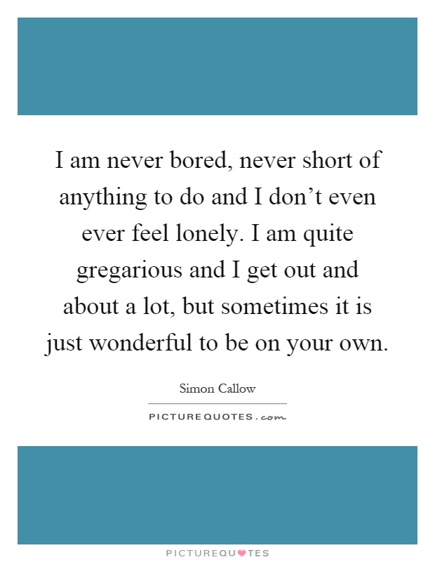 I am never bored, never short of anything to do and I don't even ever feel lonely. I am quite gregarious and I get out and about a lot, but sometimes it is just wonderful to be on your own Picture Quote #1