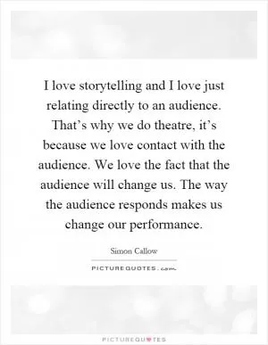 I love storytelling and I love just relating directly to an audience. That’s why we do theatre, it’s because we love contact with the audience. We love the fact that the audience will change us. The way the audience responds makes us change our performance Picture Quote #1