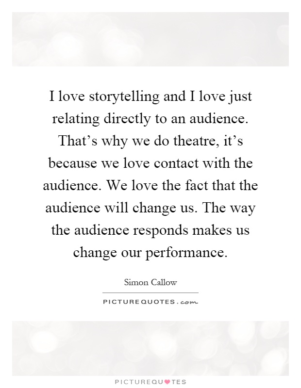 I love storytelling and I love just relating directly to an audience. That's why we do theatre, it's because we love contact with the audience. We love the fact that the audience will change us. The way the audience responds makes us change our performance Picture Quote #1