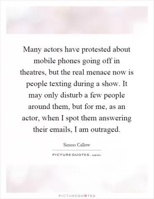 Many actors have protested about mobile phones going off in theatres, but the real menace now is people texting during a show. It may only disturb a few people around them, but for me, as an actor, when I spot them answering their emails, I am outraged Picture Quote #1