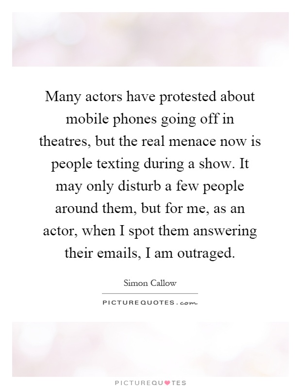 Many actors have protested about mobile phones going off in theatres, but the real menace now is people texting during a show. It may only disturb a few people around them, but for me, as an actor, when I spot them answering their emails, I am outraged Picture Quote #1