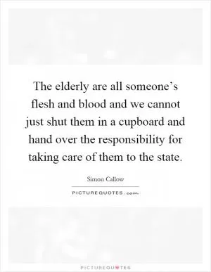 The elderly are all someone’s flesh and blood and we cannot just shut them in a cupboard and hand over the responsibility for taking care of them to the state Picture Quote #1