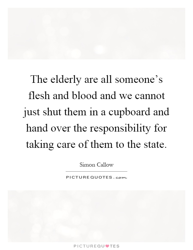 The elderly are all someone's flesh and blood and we cannot just shut them in a cupboard and hand over the responsibility for taking care of them to the state Picture Quote #1