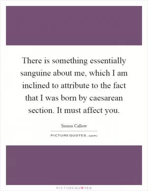 There is something essentially sanguine about me, which I am inclined to attribute to the fact that I was born by caesarean section. It must affect you Picture Quote #1