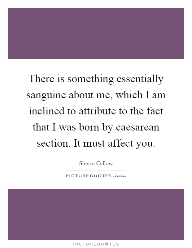 There is something essentially sanguine about me, which I am inclined to attribute to the fact that I was born by caesarean section. It must affect you Picture Quote #1