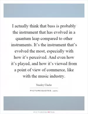 I actually think that bass is probably the instrument that has evolved in a quantum leap compared to other instruments. It’s the instrument that’s evolved the most, especially with how it’s perceived. And even how it’s played, and how it’s viewed from a point of view of commerce, like with the music industry Picture Quote #1