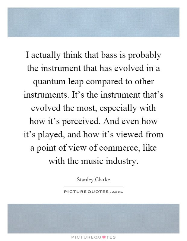 I actually think that bass is probably the instrument that has evolved in a quantum leap compared to other instruments. It's the instrument that's evolved the most, especially with how it's perceived. And even how it's played, and how it's viewed from a point of view of commerce, like with the music industry Picture Quote #1