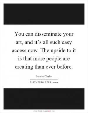 You can disseminate your art, and it’s all such easy access now. The upside to it is that more people are creating than ever before Picture Quote #1