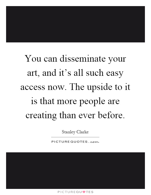 You can disseminate your art, and it's all such easy access now. The upside to it is that more people are creating than ever before Picture Quote #1