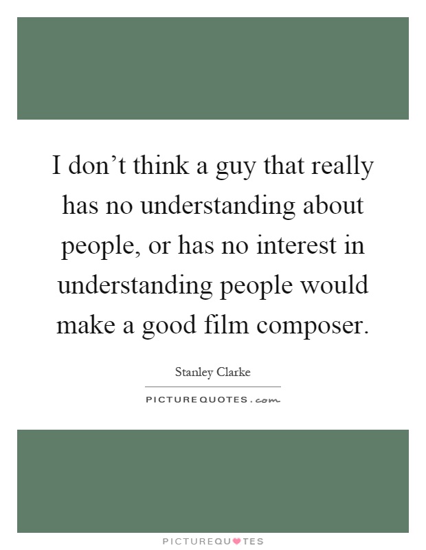 I don't think a guy that really has no understanding about people, or has no interest in understanding people would make a good film composer Picture Quote #1