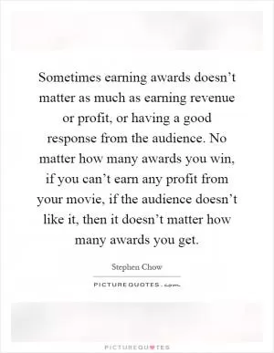 Sometimes earning awards doesn’t matter as much as earning revenue or profit, or having a good response from the audience. No matter how many awards you win, if you can’t earn any profit from your movie, if the audience doesn’t like it, then it doesn’t matter how many awards you get Picture Quote #1