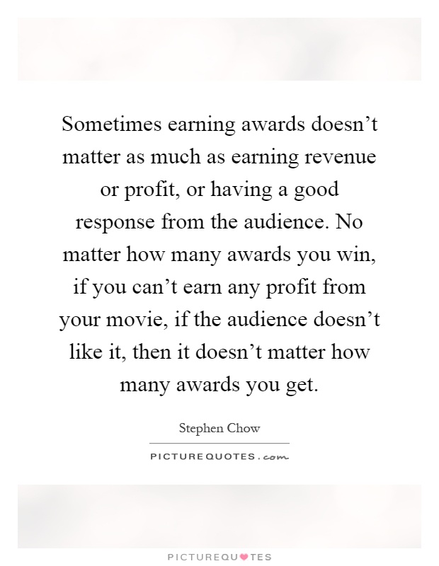 Sometimes earning awards doesn't matter as much as earning revenue or profit, or having a good response from the audience. No matter how many awards you win, if you can't earn any profit from your movie, if the audience doesn't like it, then it doesn't matter how many awards you get Picture Quote #1