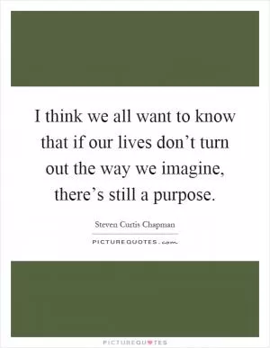 I think we all want to know that if our lives don’t turn out the way we imagine, there’s still a purpose Picture Quote #1