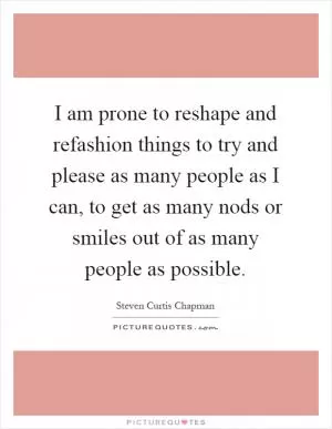 I am prone to reshape and refashion things to try and please as many people as I can, to get as many nods or smiles out of as many people as possible Picture Quote #1
