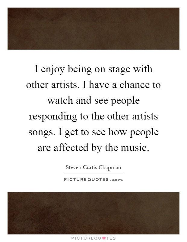 I enjoy being on stage with other artists. I have a chance to watch and see people responding to the other artists songs. I get to see how people are affected by the music Picture Quote #1