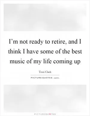 I’m not ready to retire, and I think I have some of the best music of my life coming up Picture Quote #1