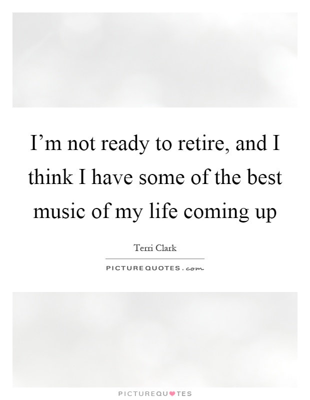 I'm not ready to retire, and I think I have some of the best music of my life coming up Picture Quote #1
