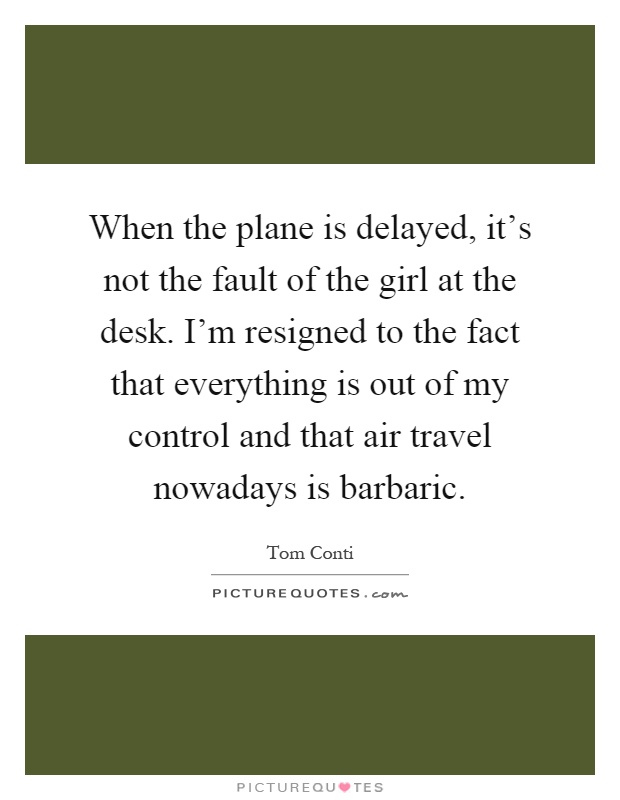 When the plane is delayed, it's not the fault of the girl at the desk. I'm resigned to the fact that everything is out of my control and that air travel nowadays is barbaric Picture Quote #1