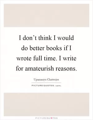 I don’t think I would do better books if I wrote full time. I write for amateurish reasons Picture Quote #1