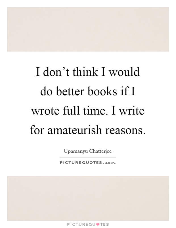 I don't think I would do better books if I wrote full time. I write for amateurish reasons Picture Quote #1