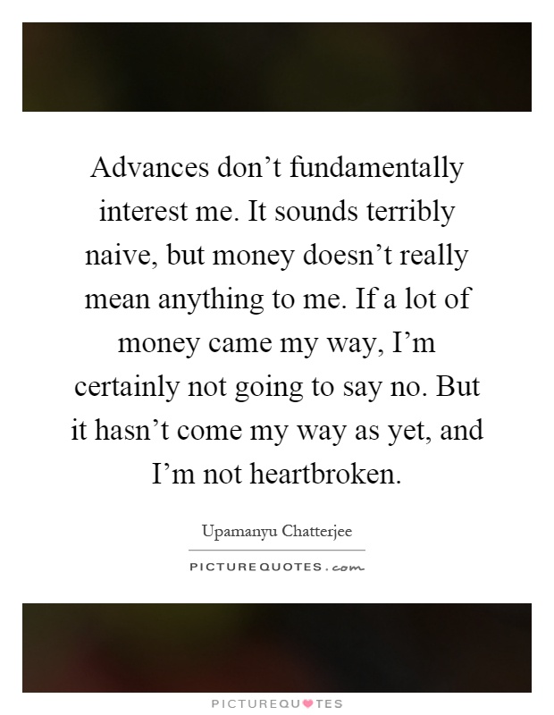 Advances don't fundamentally interest me. It sounds terribly naive, but money doesn't really mean anything to me. If a lot of money came my way, I'm certainly not going to say no. But it hasn't come my way as yet, and I'm not heartbroken Picture Quote #1