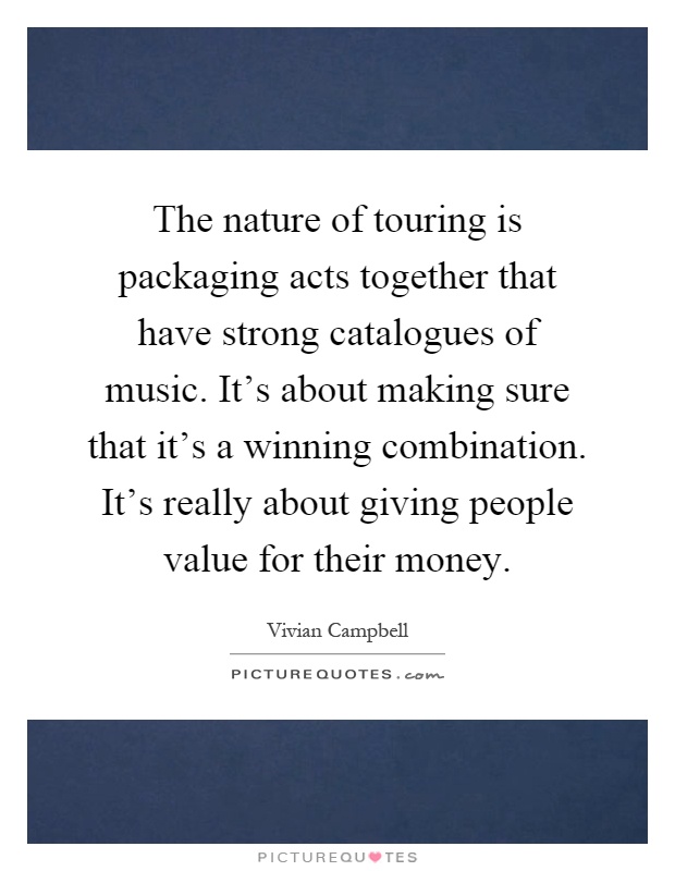 The nature of touring is packaging acts together that have strong catalogues of music. It's about making sure that it's a winning combination. It's really about giving people value for their money Picture Quote #1
