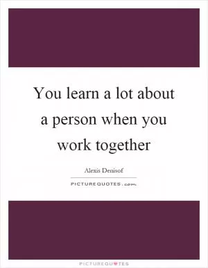 You learn a lot about a person when you work together Picture Quote #1