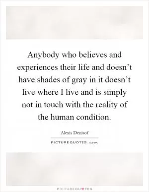 Anybody who believes and experiences their life and doesn’t have shades of gray in it doesn’t live where I live and is simply not in touch with the reality of the human condition Picture Quote #1