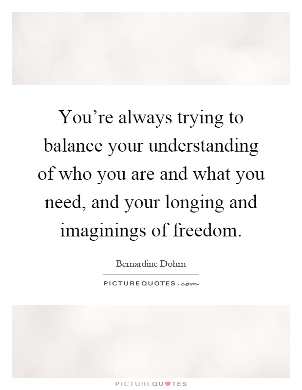 You're always trying to balance your understanding of who you are and what you need, and your longing and imaginings of freedom Picture Quote #1