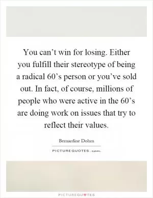 You can’t win for losing. Either you fulfill their stereotype of being a radical 60’s person or you’ve sold out. In fact, of course, millions of people who were active in the 60’s are doing work on issues that try to reflect their values Picture Quote #1