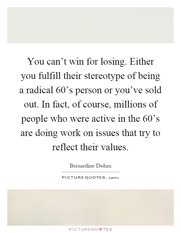 You can't win for losing. Either you fulfill their stereotype of being a radical 60's person or you've sold out. In fact, of course, millions of people who were active in the 60's are doing work on issues that try to reflect their values Picture Quote #1