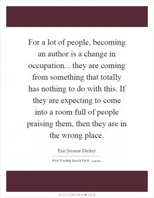 For a lot of people, becoming an author is a change in occupation... they are coming from something that totally has nothing to do with this. If they are expecting to come into a room full of people praising them, then they are in the wrong place Picture Quote #1