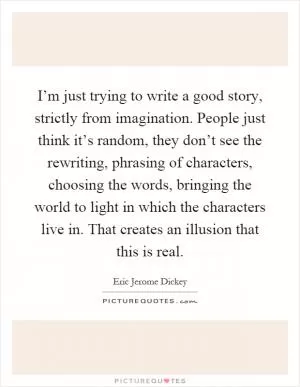 I’m just trying to write a good story, strictly from imagination. People just think it’s random, they don’t see the rewriting, phrasing of characters, choosing the words, bringing the world to light in which the characters live in. That creates an illusion that this is real Picture Quote #1