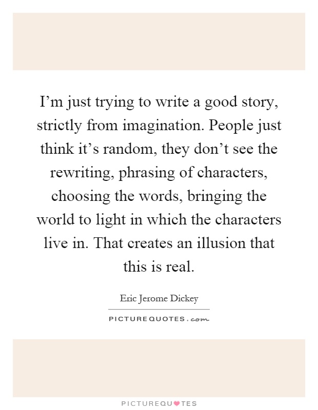 I'm just trying to write a good story, strictly from imagination. People just think it's random, they don't see the rewriting, phrasing of characters, choosing the words, bringing the world to light in which the characters live in. That creates an illusion that this is real Picture Quote #1
