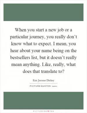 When you start a new job or a particular journey, you really don’t know what to expect. I mean, you hear about your name being on the bestsellers list, but it doesn’t really mean anything. Like, really, what does that translate to? Picture Quote #1